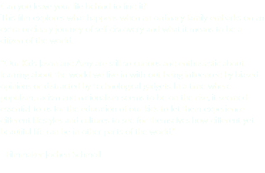 Can you leave your life behind to find it? This film explores what happens when an ordinary family embarks on an extra-ordinary journey of self discovery and what it means to be a citizen of the world. “Our Kids Jason and Amy are still so curious and enthusiastic about learning about the world we live in with-out being influenced by biased opinions or distracted by technological gadgets. In a time where populism, racism and nationalism seems to be on the rise, it seemed essential to us for the education of our kids to let them experience different lifestyles and cultures to see for themselves how different yet beautiful life can be in other parts of the world." - Filmmaker Jochen Schmoll