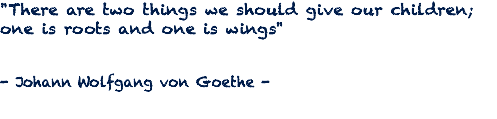"There are two things we should give our children; one is roots and one is wings" - Johann Wolfgang von Goethe -